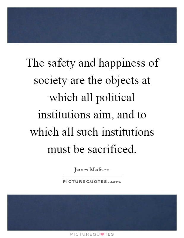 The safety and happiness of society are the objects at which all political institutions aim, and to which all such institutions must be sacrificed Picture Quote #1