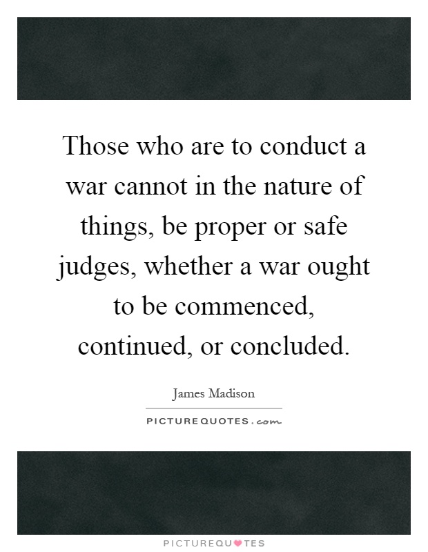 Those who are to conduct a war cannot in the nature of things, be proper or safe judges, whether a war ought to be commenced, continued, or concluded Picture Quote #1