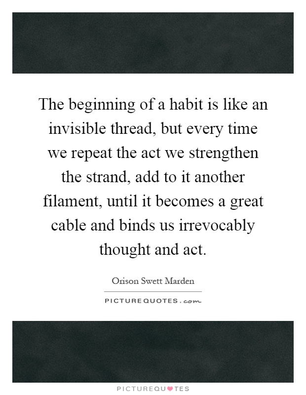 The beginning of a habit is like an invisible thread, but every time we repeat the act we strengthen the strand, add to it another filament, until it becomes a great cable and binds us irrevocably thought and act Picture Quote #1