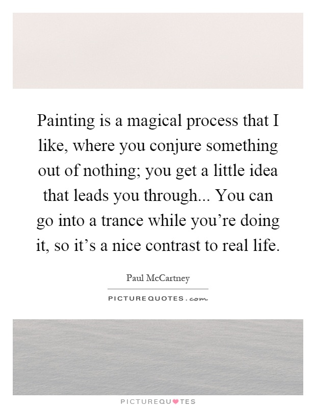 Painting is a magical process that I like, where you conjure something out of nothing; you get a little idea that leads you through... You can go into a trance while you're doing it, so it's a nice contrast to real life Picture Quote #1