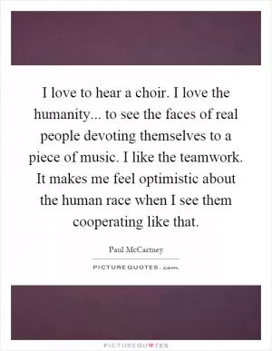 I love to hear a choir. I love the humanity... to see the faces of real people devoting themselves to a piece of music. I like the teamwork. It makes me feel optimistic about the human race when I see them cooperating like that Picture Quote #1
