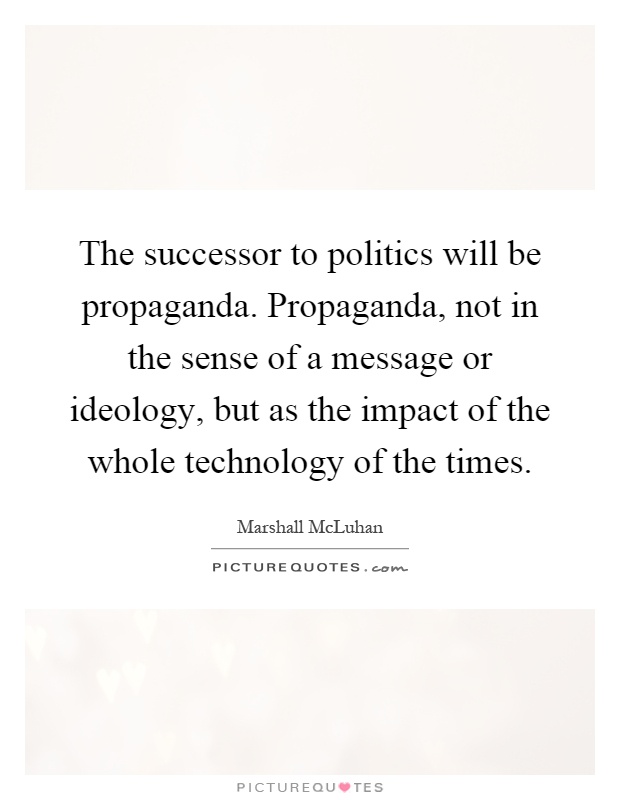 The successor to politics will be propaganda. Propaganda, not in the sense of a message or ideology, but as the impact of the whole technology of the times Picture Quote #1