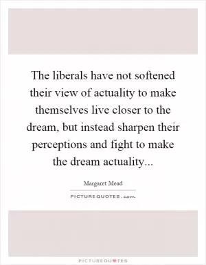 The liberals have not softened their view of actuality to make themselves live closer to the dream, but instead sharpen their perceptions and fight to make the dream actuality Picture Quote #1