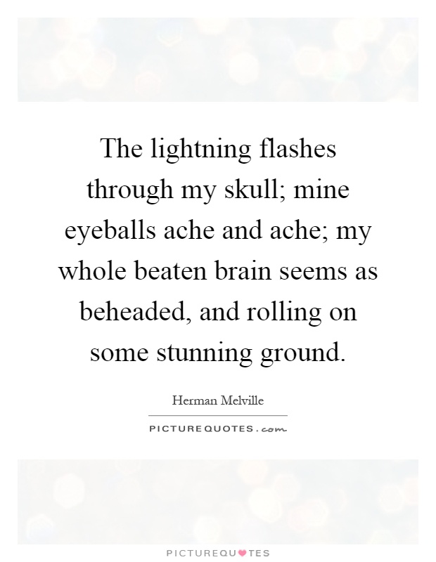 The lightning flashes through my skull; mine eyeballs ache and ache; my whole beaten brain seems as beheaded, and rolling on some stunning ground Picture Quote #1