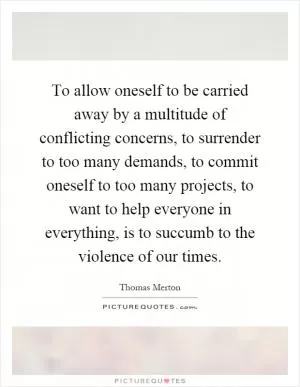 To allow oneself to be carried away by a multitude of conflicting concerns, to surrender to too many demands, to commit oneself to too many projects, to want to help everyone in everything, is to succumb to the violence of our times Picture Quote #1
