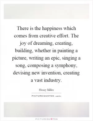 There is the happiness which comes from creative effort. The joy of dreaming, creating, building, whether in painting a picture, writing an epic, singing a song, composing a symphony, devising new invention, creating a vast industry Picture Quote #1