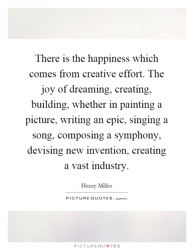 There is the happiness which comes from creative effort. The joy of dreaming, creating, building, whether in painting a picture, writing an epic, singing a song, composing a symphony, devising new invention, creating a vast industry Picture Quote #1