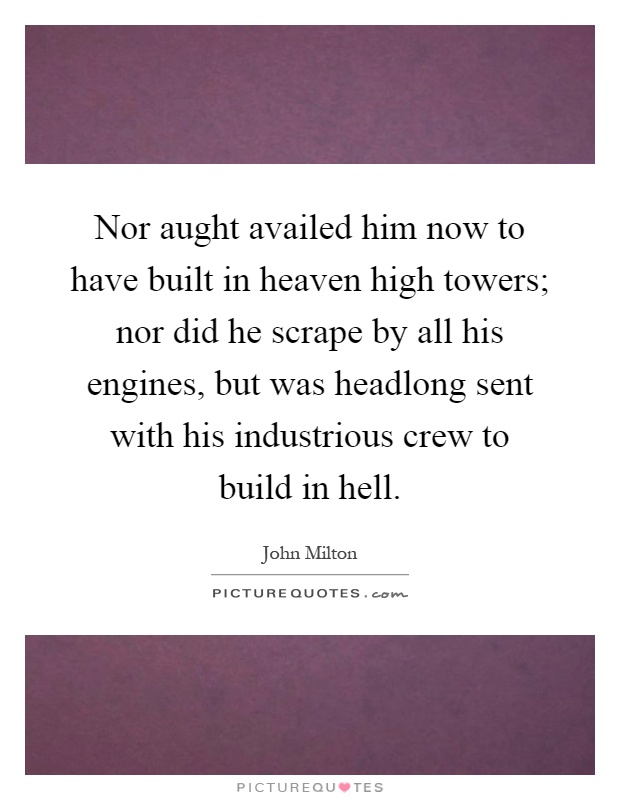 Nor aught availed him now to have built in heaven high towers; nor did he scrape by all his engines, but was headlong sent with his industrious crew to build in hell Picture Quote #1