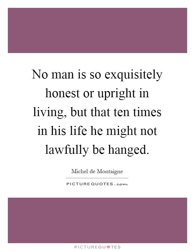 No man is so exquisitely honest or upright in living, but that ten times in his life he might not lawfully be hanged Picture Quote #1
