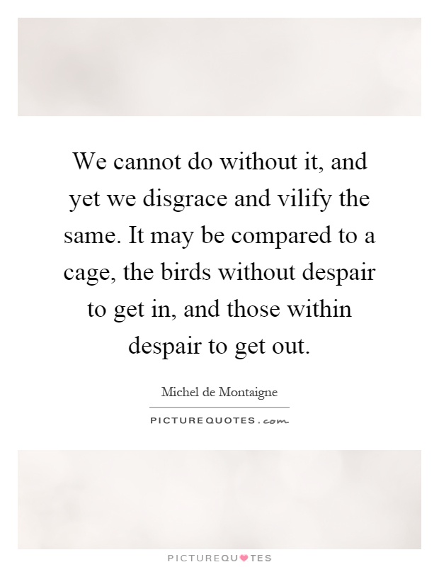 We cannot do without it, and yet we disgrace and vilify the same. It may be compared to a cage, the birds without despair to get in, and those within despair to get out Picture Quote #1