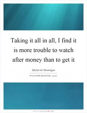 Taking it all in all, I find it is more trouble to watch after money than to get it Picture Quote #1