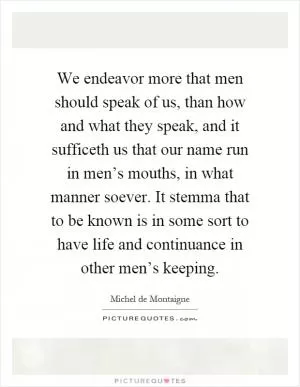 We endeavor more that men should speak of us, than how and what they speak, and it sufficeth us that our name run in men’s mouths, in what manner soever. It stemma that to be known is in some sort to have life and continuance in other men’s keeping Picture Quote #1