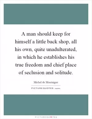 A man should keep for himself a little back shop, all his own, quite unadulterated, in which he establishes his true freedom and chief place of seclusion and solitude Picture Quote #1