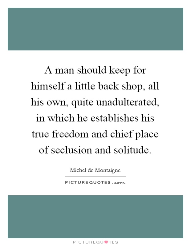 A man should keep for himself a little back shop, all his own, quite unadulterated, in which he establishes his true freedom and chief place of seclusion and solitude Picture Quote #1
