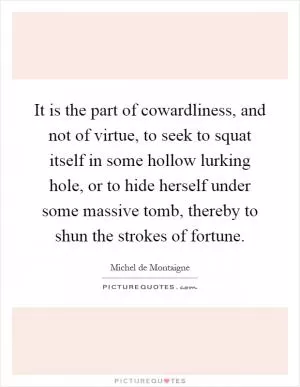 It is the part of cowardliness, and not of virtue, to seek to squat itself in some hollow lurking hole, or to hide herself under some massive tomb, thereby to shun the strokes of fortune Picture Quote #1