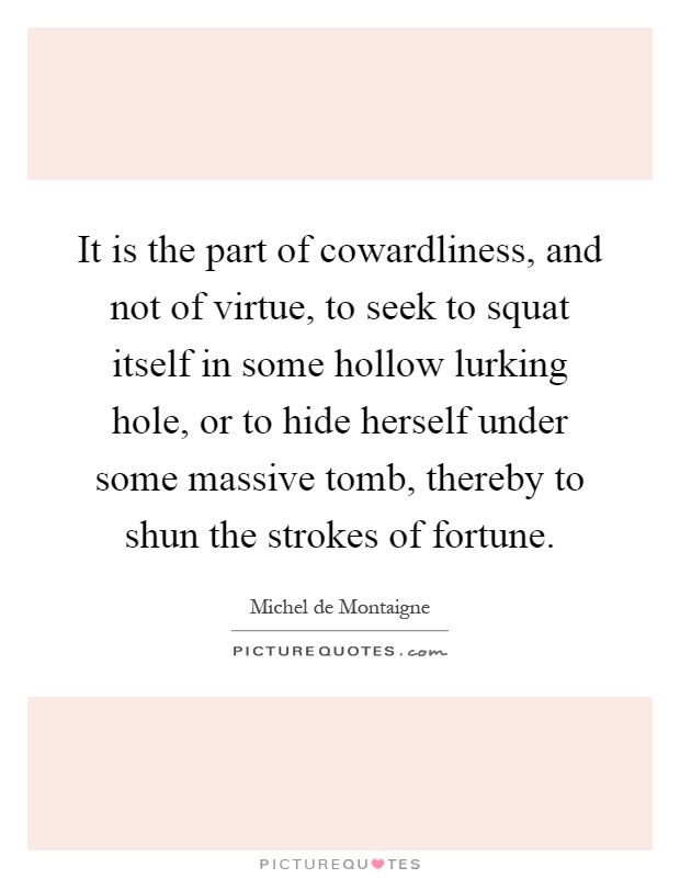 It is the part of cowardliness, and not of virtue, to seek to squat itself in some hollow lurking hole, or to hide herself under some massive tomb, thereby to shun the strokes of fortune Picture Quote #1