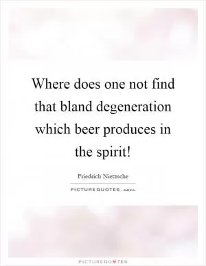 Where does one not find that bland degeneration which beer produces in the spirit! Picture Quote #1