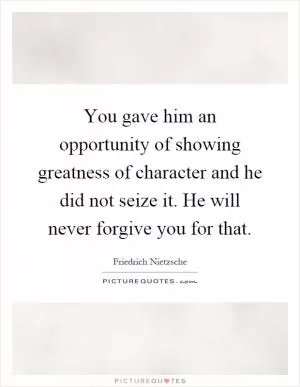 You gave him an opportunity of showing greatness of character and he did not seize it. He will never forgive you for that Picture Quote #1