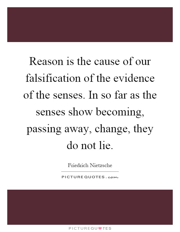 Reason is the cause of our falsification of the evidence of the senses. In so far as the senses show becoming, passing away, change, they do not lie Picture Quote #1