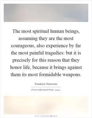 The most spiritual human beings, assuming they are the most courageous, also experience by far the most painful tragedies: but it is precisely for this reason that they honor life, because it brings against them its most formidable weapons Picture Quote #1