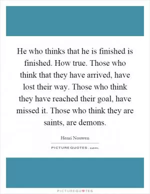 He who thinks that he is finished is finished. How true. Those who think that they have arrived, have lost their way. Those who think they have reached their goal, have missed it. Those who think they are saints, are demons Picture Quote #1