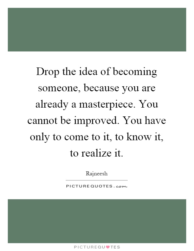 Drop the idea of becoming someone, because you are already a masterpiece. You cannot be improved. You have only to come to it, to know it, to realize it Picture Quote #1