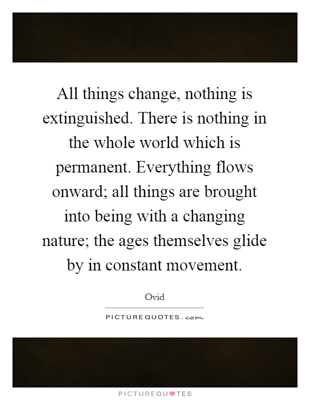 All things change, nothing is extinguished. There is nothing in the whole world which is permanent. Everything flows onward; all things are brought into being with a changing nature; the ages themselves glide by in constant movement Picture Quote #1