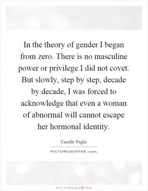 In the theory of gender I began from zero. There is no masculine power or privilege I did not covet. But slowly, step by step, decade by decade, I was forced to acknowledge that even a woman of abnormal will cannot escape her hormonal identity Picture Quote #1