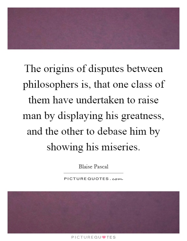 The origins of disputes between philosophers is, that one class of them have undertaken to raise man by displaying his greatness, and the other to debase him by showing his miseries Picture Quote #1