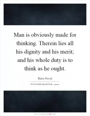 Man is obviously made for thinking. Therein lies all his dignity and his merit; and his whole duty is to think as he ought Picture Quote #1