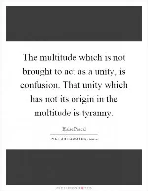The multitude which is not brought to act as a unity, is confusion. That unity which has not its origin in the multitude is tyranny Picture Quote #1