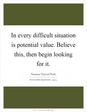 In every difficult situation is potential value. Believe this, then begin looking for it Picture Quote #1