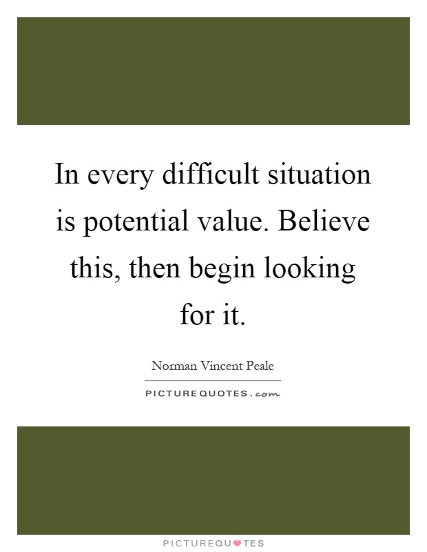 In every difficult situation is potential value. Believe this, then begin looking for it Picture Quote #1