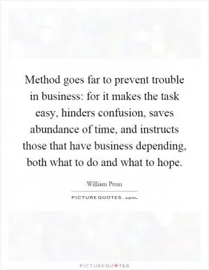 Method goes far to prevent trouble in business: for it makes the task easy, hinders confusion, saves abundance of time, and instructs those that have business depending, both what to do and what to hope Picture Quote #1