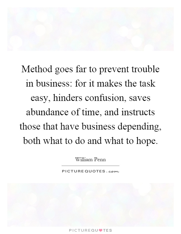 Method goes far to prevent trouble in business: for it makes the task easy, hinders confusion, saves abundance of time, and instructs those that have business depending, both what to do and what to hope Picture Quote #1