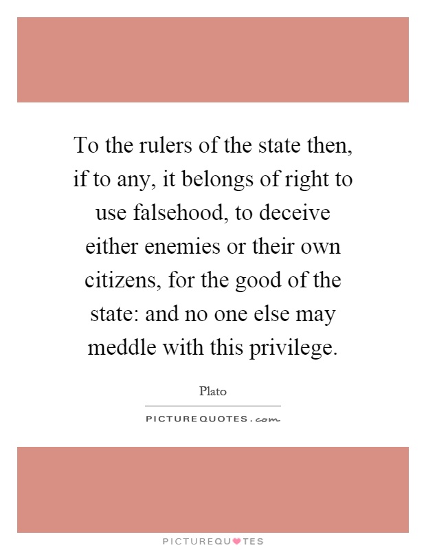 To the rulers of the state then, if to any, it belongs of right to use falsehood, to deceive either enemies or their own citizens, for the good of the state: and no one else may meddle with this privilege Picture Quote #1