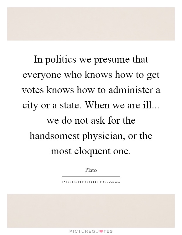 In politics we presume that everyone who knows how to get votes knows how to administer a city or a state. When we are ill... we do not ask for the handsomest physician, or the most eloquent one Picture Quote #1