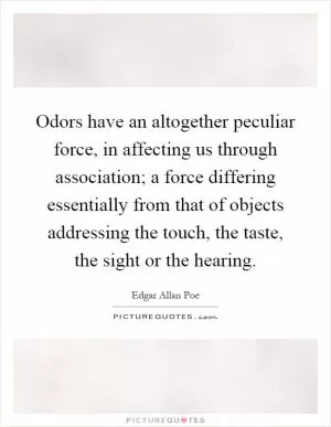 Odors have an altogether peculiar force, in affecting us through association; a force differing essentially from that of objects addressing the touch, the taste, the sight or the hearing Picture Quote #1