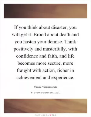 If you think about disaster, you will get it. Brood about death and you hasten your demise. Think positively and masterfully, with confidence and faith, and life becomes more secure, more fraught with action, richer in achievement and experience Picture Quote #1