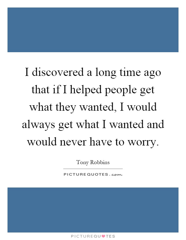 I discovered a long time ago that if I helped people get what they wanted, I would always get what I wanted and would never have to worry Picture Quote #1