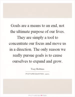 Goals are a means to an end, not the ultimate purpose of our lives. They are simply a tool to concentrate our focus and move us in a direction. The only reason we really pursue goals is to cause ourselves to expand and grow Picture Quote #1