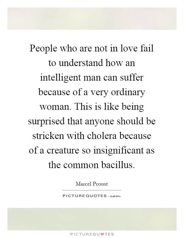 People who are not in love fail to understand how an intelligent man can suffer because of a very ordinary woman. This is like being surprised that anyone should be stricken with cholera because of a creature so insignificant as the common bacillus Picture Quote #1