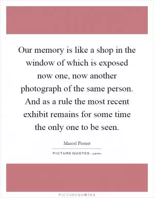 Our memory is like a shop in the window of which is exposed now one, now another photograph of the same person. And as a rule the most recent exhibit remains for some time the only one to be seen Picture Quote #1