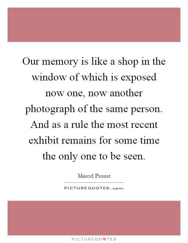 Our memory is like a shop in the window of which is exposed now one, now another photograph of the same person. And as a rule the most recent exhibit remains for some time the only one to be seen Picture Quote #1