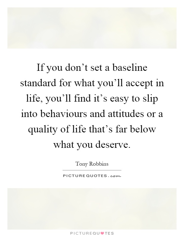If you don't set a baseline standard for what you'll accept in life, you'll find it's easy to slip into behaviours and attitudes or a quality of life that's far below what you deserve Picture Quote #1