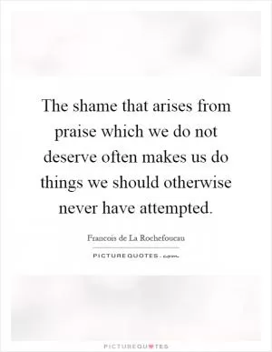 The shame that arises from praise which we do not deserve often makes us do things we should otherwise never have attempted Picture Quote #1