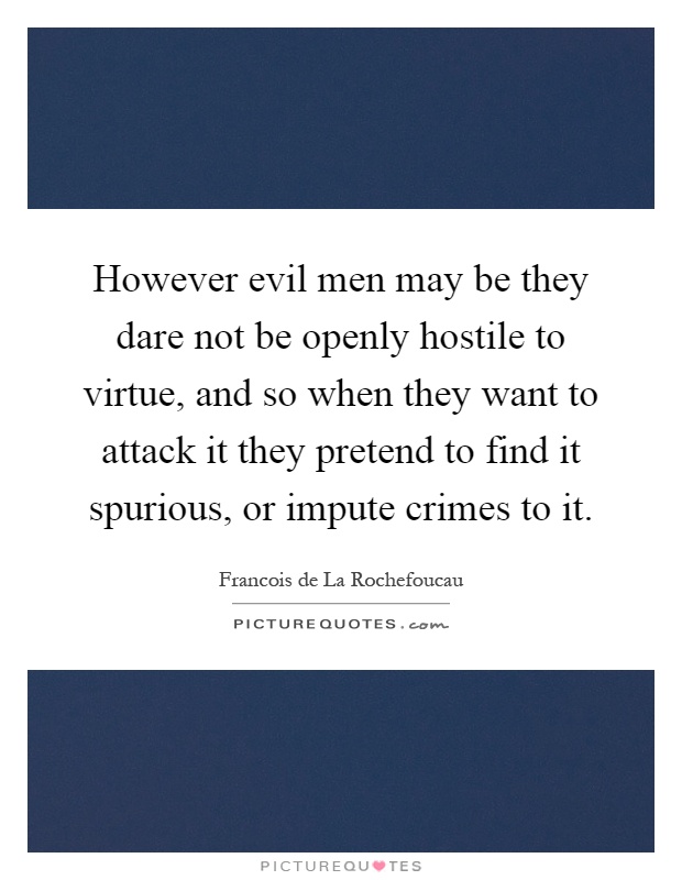 However evil men may be they dare not be openly hostile to virtue, and so when they want to attack it they pretend to find it spurious, or impute crimes to it Picture Quote #1
