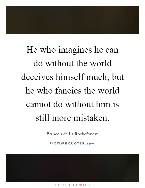 He who imagines he can do without the world deceives himself much; but he who fancies the world cannot do without him is still more mistaken Picture Quote #1