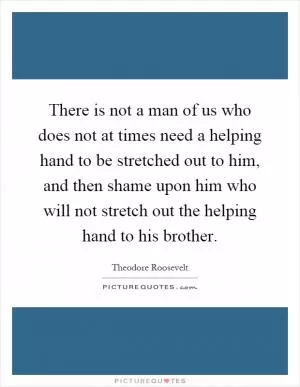 There is not a man of us who does not at times need a helping hand to be stretched out to him, and then shame upon him who will not stretch out the helping hand to his brother Picture Quote #1