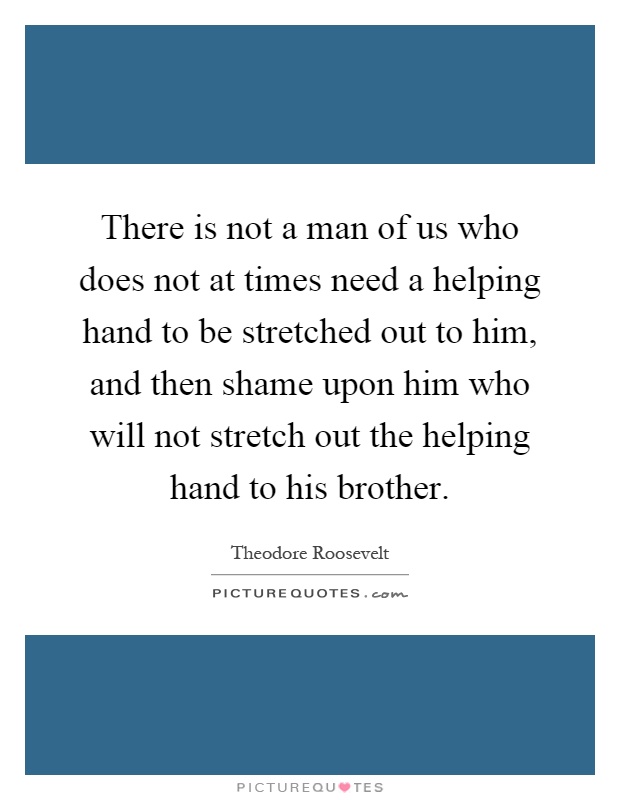 There is not a man of us who does not at times need a helping hand to be stretched out to him, and then shame upon him who will not stretch out the helping hand to his brother Picture Quote #1